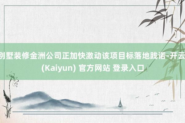别墅装修金洲公司正加快激动该项目标落地践诺-开云·(Kaiyun) 官方网站 登录入口