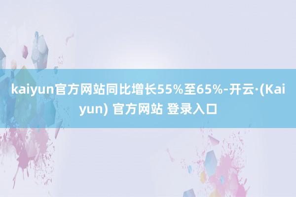 kaiyun官方网站同比增长55%至65%-开云·(Kaiyun) 官方网站 登录入口