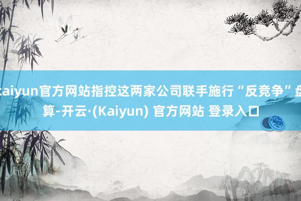 kaiyun官方网站指控这两家公司联手施行“反竞争”盘算-开云·(Kaiyun) 官方网站 登录入口