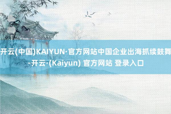 开云(中国)KAIYUN·官方网站中国企业出海抓续鼓舞-开云·(Kaiyun) 官方网站 登录入口