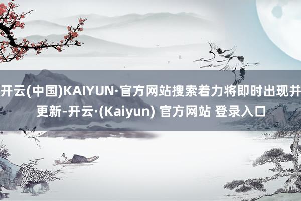 开云(中国)KAIYUN·官方网站搜索着力将即时出现并更新-开云·(Kaiyun) 官方网站 登录入口