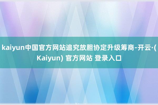 kaiyun中国官方网站追究放胆协定升级筹商-开云·(Kaiyun) 官方网站 登录入口