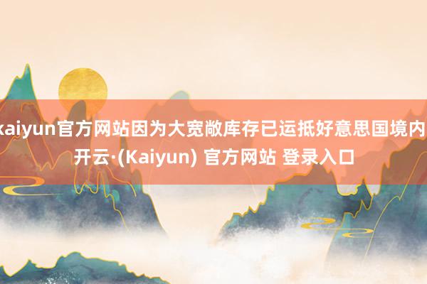 kaiyun官方网站因为大宽敞库存已运抵好意思国境内-开云·(Kaiyun) 官方网站 登录入口
