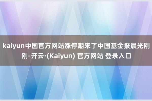kaiyun中国官方网站涨停潮来了 中国基金报晨光 刚刚-开云·(Kaiyun) 官方网站 登录入口