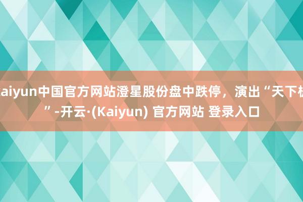 kaiyun中国官方网站澄星股份盘中跌停,演出“天下板”-开云·(Kaiyun) 官方网站 登录入口