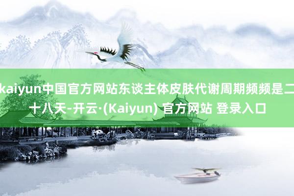 kaiyun中国官方网站东谈主体皮肤代谢周期频频是二十八天-开云·(Kaiyun) 官方网站 登录入口