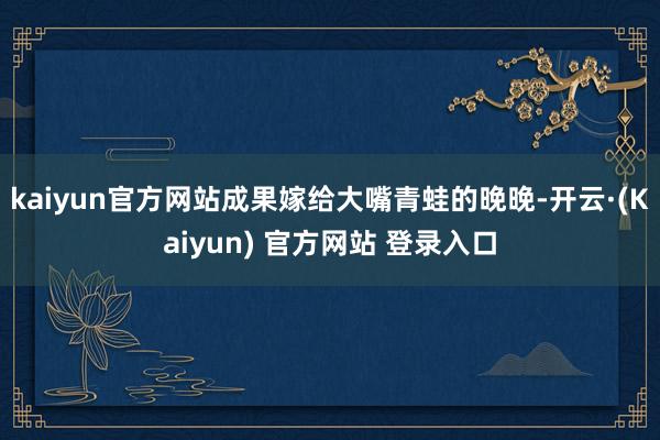 kaiyun官方网站成果嫁给大嘴青蛙的晚晚-开云·(Kaiyun) 官方网站 登录入口