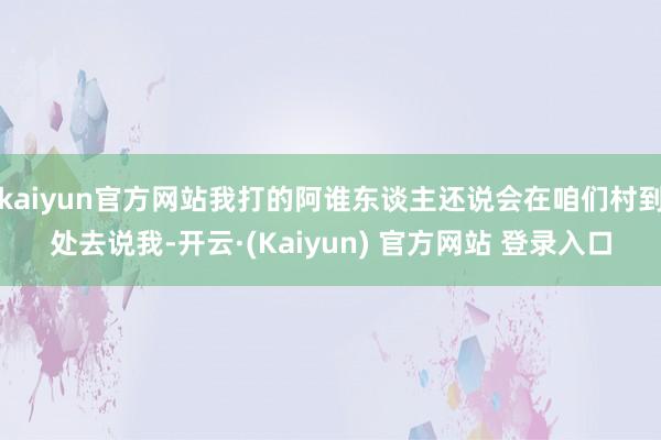 kaiyun官方网站我打的阿谁东谈主还说会在咱们村到处去说我-开云·(Kaiyun) 官方网站 登录入口