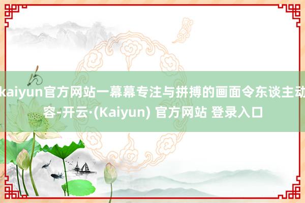 kaiyun官方网站一幕幕专注与拼搏的画面令东谈主动容-开云·(Kaiyun) 官方网站 登录入口