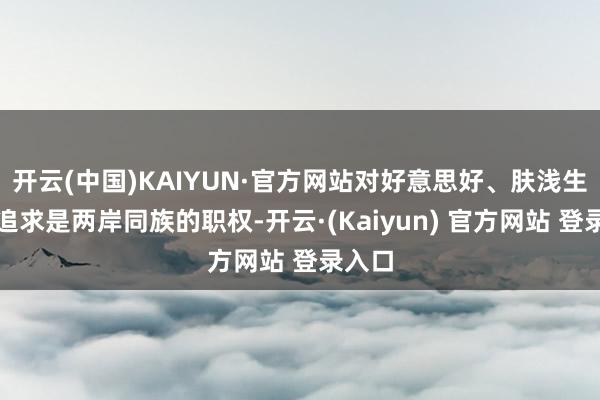 开云(中国)KAIYUN·官方网站对好意思好、肤浅生计的追求是两岸同族的职权-开云·(Kaiyun) 官方网站 登录入口