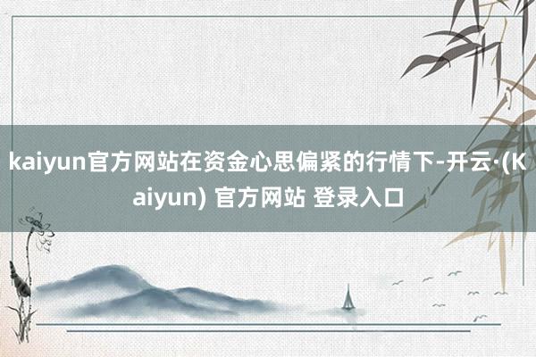 kaiyun官方网站在资金心思偏紧的行情下-开云·(Kaiyun) 官方网站 登录入口