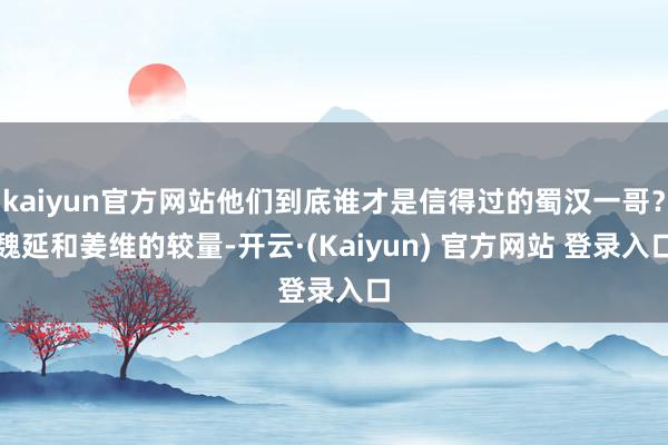 kaiyun官方网站他们到底谁才是信得过的蜀汉一哥？魏延和姜维的较量-开云·(Kaiyun) 官方网站 登录入口