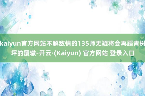 kaiyun官方网站不解敌情的135师无疑将会再蹈青树坪的覆辙-开云·(Kaiyun) 官方网站 登录入口