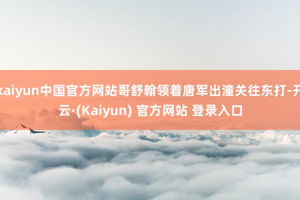 kaiyun中国官方网站哥舒翰领着唐军出潼关往东打-开云·(Kaiyun) 官方网站 登录入口
