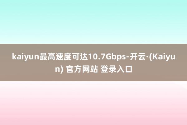 kaiyun最高速度可达10.7Gbps-开云·(Kaiyun) 官方网站 登录入口