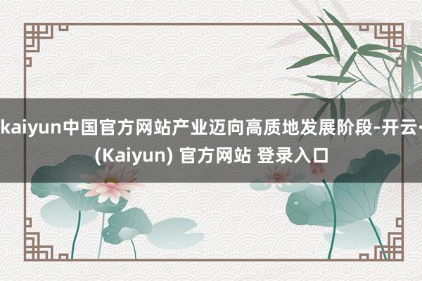 kaiyun中国官方网站产业迈向高质地发展阶段-开云·(Kaiyun) 官方网站 登录入口