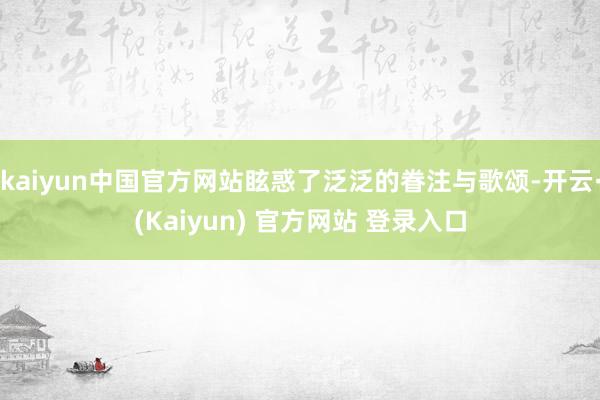 kaiyun中国官方网站眩惑了泛泛的眷注与歌颂-开云·(Kaiyun) 官方网站 登录入口