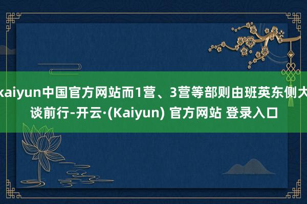 kaiyun中国官方网站而1营、3营等部则由班英东侧大谈前行-开云·(Kaiyun) 官方网站 登录入口