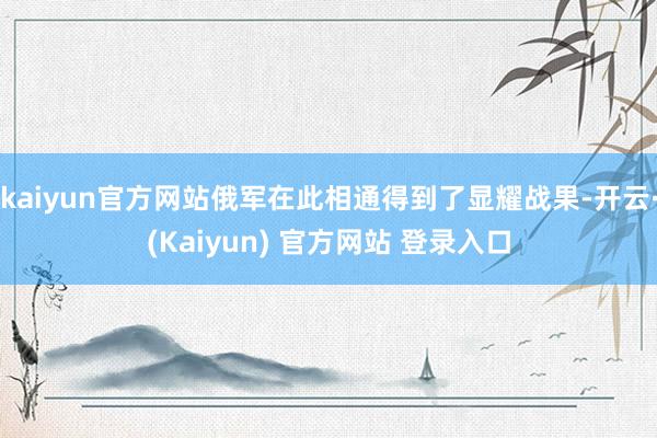 kaiyun官方网站俄军在此相通得到了显耀战果-开云·(Kaiyun) 官方网站 登录入口