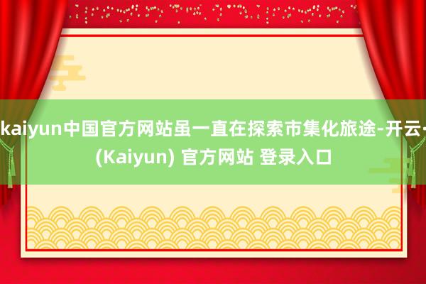 kaiyun中国官方网站虽一直在探索市集化旅途-开云·(Kaiyun) 官方网站 登录入口