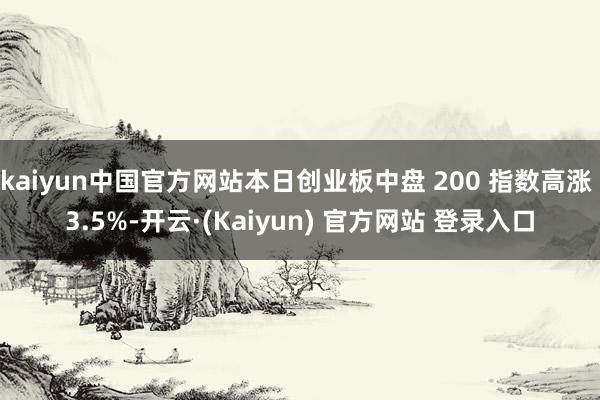 kaiyun中国官方网站本日创业板中盘 200 指数高涨 3.5%-开云·(Kaiyun) 官方网站 登录入口