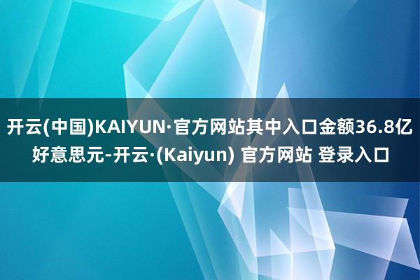 开云(中国)KAIYUN·官方网站其中入口金额36.8亿好意思元-开云·(Kaiyun) 官方网站 登录入口