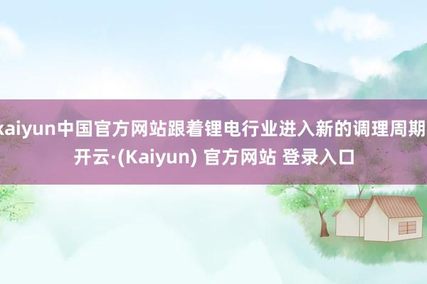 kaiyun中国官方网站跟着锂电行业进入新的调理周期-开云·(Kaiyun) 官方网站 登录入口