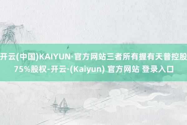 开云(中国)KAIYUN·官方网站三者所有握有天普控股75%股权-开云·(Kaiyun) 官方网站 登录入口