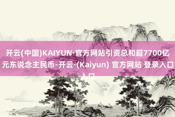 开云(中国)KAIYUN·官方网站引资总和超7700亿元东说念主民币-开云·(Kaiyun) 官方网站 登录入口
