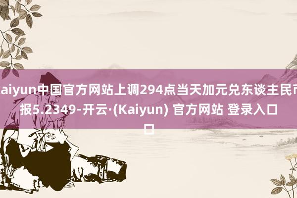 kaiyun中国官方网站上调294点当天加元兑东谈主民币报5.2349-开云·(Kaiyun) 官方网站 登录入口