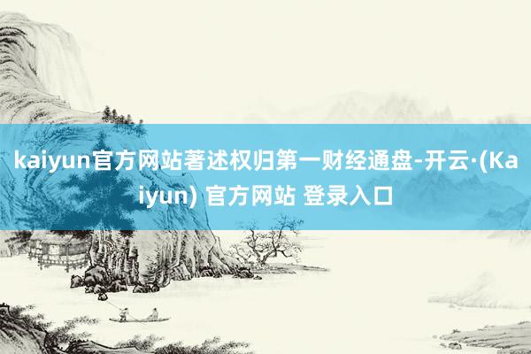 kaiyun官方网站著述权归第一财经通盘-开云·(Kaiyun) 官方网站 登录入口