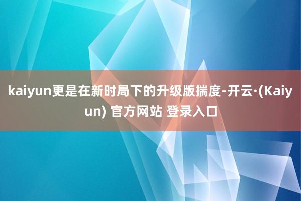 kaiyun更是在新时局下的升级版揣度-开云·(Kaiyun) 官方网站 登录入口