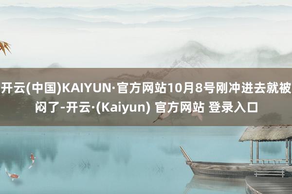 开云(中国)KAIYUN·官方网站10月8号刚冲进去就被闷了-开云·(Kaiyun) 官方网站 登录入口
