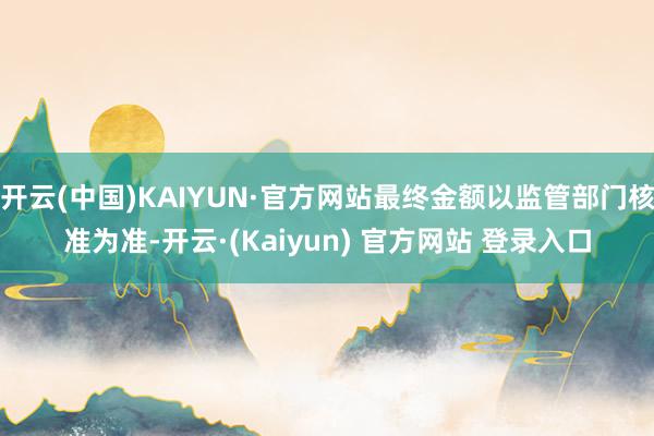 开云(中国)KAIYUN·官方网站最终金额以监管部门核准为准-开云·(Kaiyun) 官方网站 登录入口