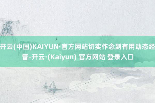 开云(中国)KAIYUN·官方网站切实作念到有用动态经管-开云·(Kaiyun) 官方网站 登录入口