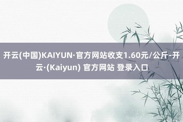 开云(中国)KAIYUN·官方网站收支1.60元/公斤-开云·(Kaiyun) 官方网站 登录入口
