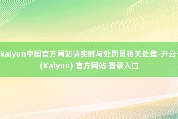 kaiyun中国官方网站请实时与处罚员相关处理-开云·(Kaiyun) 官方网站 登录入口
