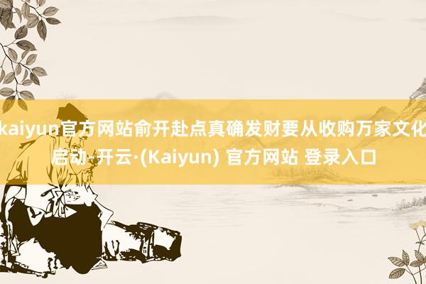 kaiyun官方网站俞开赴点真确发财要从收购万家文化启动-开云·(Kaiyun) 官方网站 登录入口