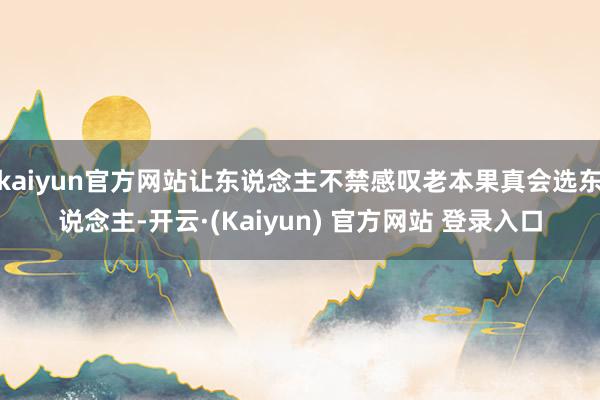 kaiyun官方网站让东说念主不禁感叹老本果真会选东说念主-开云·(Kaiyun) 官方网站 登录入口
