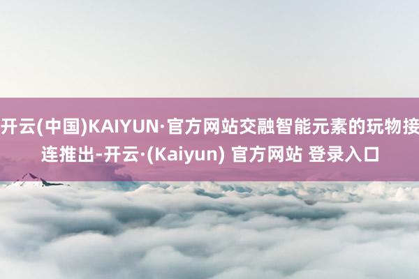 开云(中国)KAIYUN·官方网站交融智能元素的玩物接连推出-开云·(Kaiyun) 官方网站 登录入口