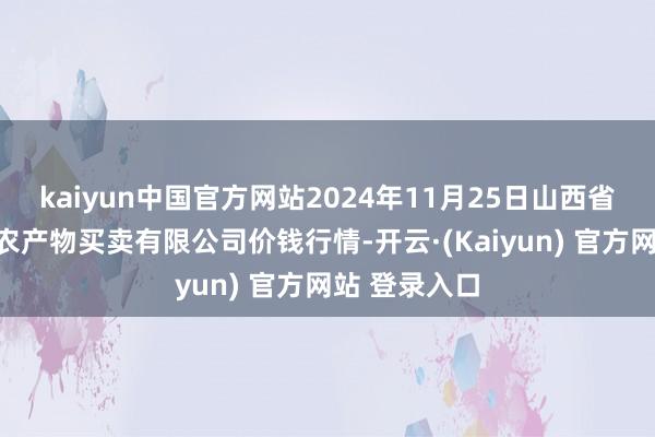 kaiyun中国官方网站2024年11月25日山西省晋城市绿欣农产物买卖有限公司价钱行情-开云·(Kaiyun) 官方网站 登录入口