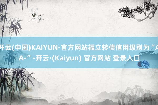 开云(中国)KAIYUN·官方网站福立转债信用级别为“AA-”-开云·(Kaiyun) 官方网站 登录入口