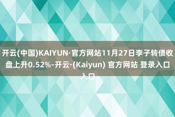 开云(中国)KAIYUN·官方网站11月27日李子转债收盘上升0.52%-开云·(Kaiyun) 官方网站 登录入口