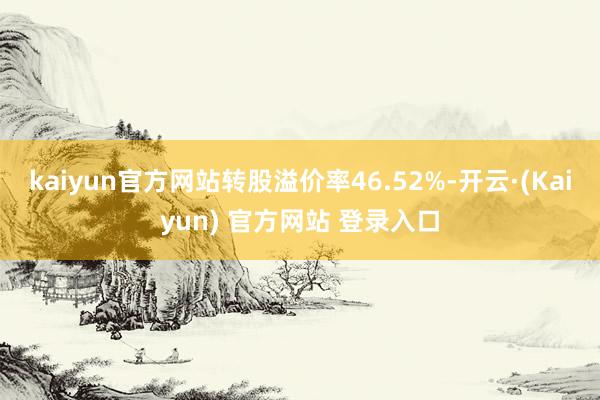 kaiyun官方网站转股溢价率46.52%-开云·(Kaiyun) 官方网站 登录入口