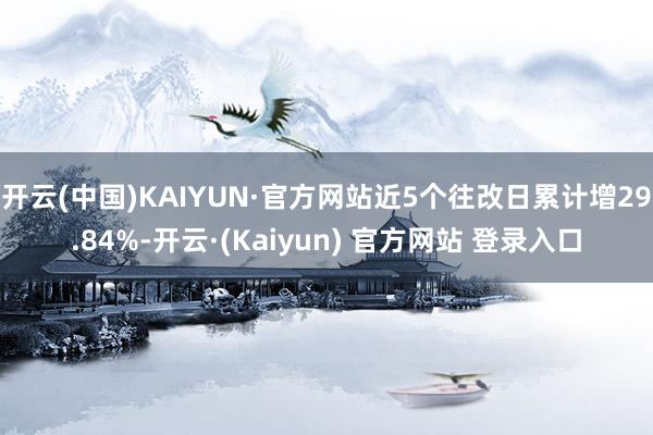 开云(中国)KAIYUN·官方网站近5个往改日累计增29.84%-开云·(Kaiyun) 官方网站 登录入口