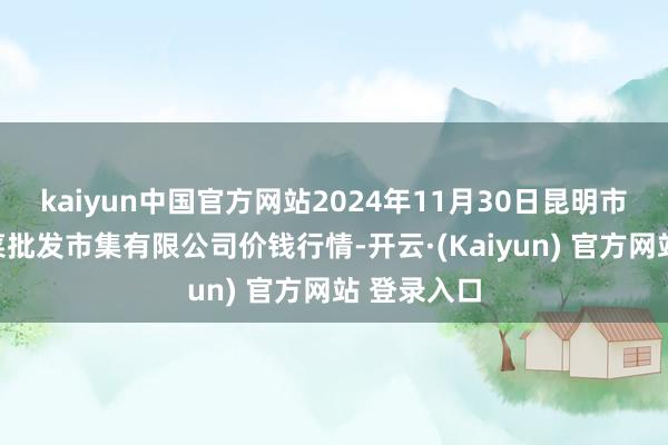 kaiyun中国官方网站2024年11月30日昆明市王旗营蔬菜批发市集有限公司价钱行情-开云·(Kaiyun) 官方网站 登录入口