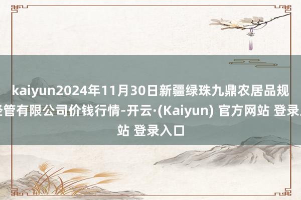 kaiyun2024年11月30日新疆绿珠九鼎农居品规画经管有限公司价钱行情-开云·(Kaiyun) 官方网站 登录入口