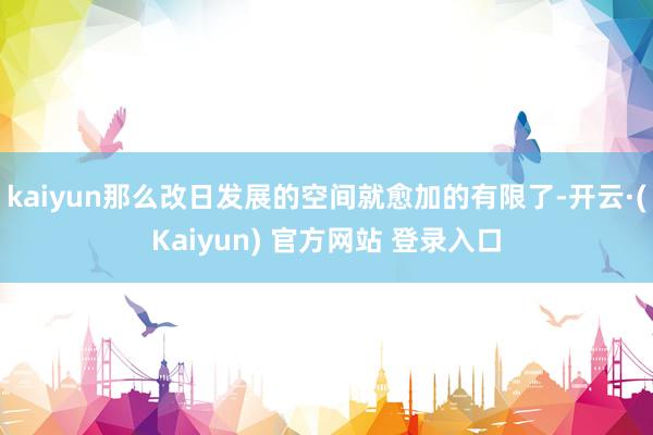 kaiyun那么改日发展的空间就愈加的有限了-开云·(Kaiyun) 官方网站 登录入口