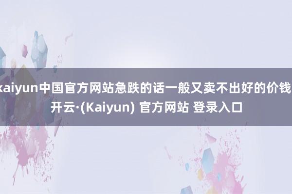 kaiyun中国官方网站急跌的话一般又卖不出好的价钱-开云·(Kaiyun) 官方网站 登录入口