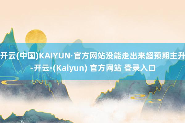 开云(中国)KAIYUN·官方网站没能走出来超预期主升-开云·(Kaiyun) 官方网站 登录入口